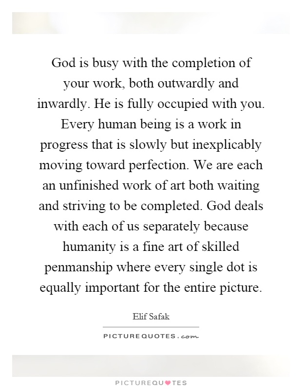 God is busy with the completion of your work, both outwardly and inwardly. He is fully occupied with you. Every human being is a work in progress that is slowly but inexplicably moving toward perfection. We are each an unfinished work of art both waiting and striving to be completed. God deals with each of us separately because humanity is a fine art of skilled penmanship where every single dot is equally important for the entire picture Picture Quote #1