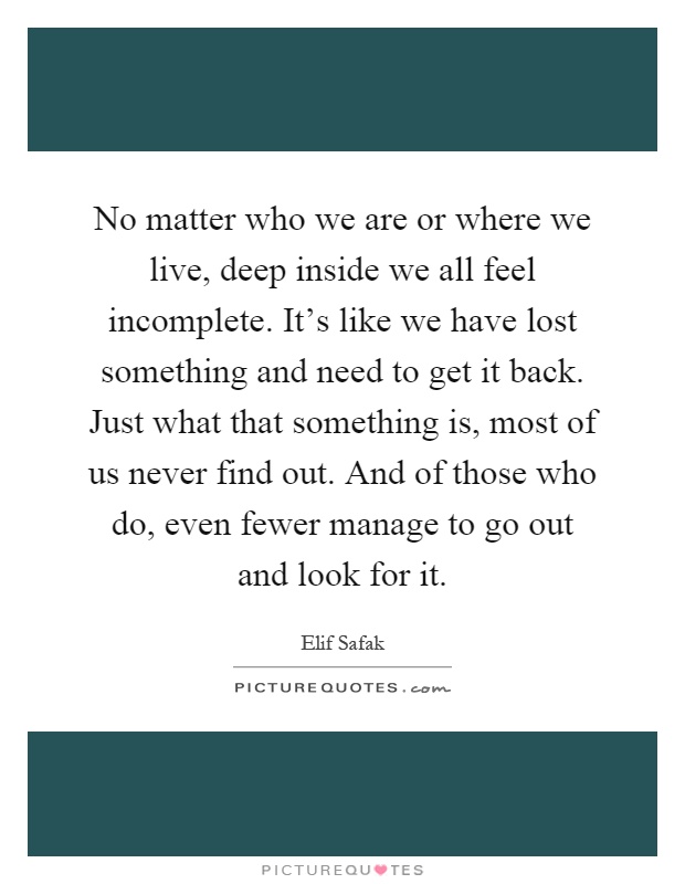 No matter who we are or where we live, deep inside we all feel incomplete. It's like we have lost something and need to get it back. Just what that something is, most of us never find out. And of those who do, even fewer manage to go out and look for it Picture Quote #1