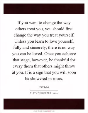 If you want to change the way others treat you, you should first change the way you treat yourself. Unless you learn to love yourself, fully and sincerely, there is no way you can be loved. Once you achieve that stage, however, be thankful for every thorn that others might throw at you. It is a sign that you will soon be showered in roses Picture Quote #1