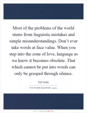 Most of the problems of the world stems from linguistic mistakes and simple misunderstandings. Don’t ever take words at face value. When you step into the zone of love, language as we know it becomes obsolete. That which cannot be put into words can only be grasped through silence Picture Quote #1