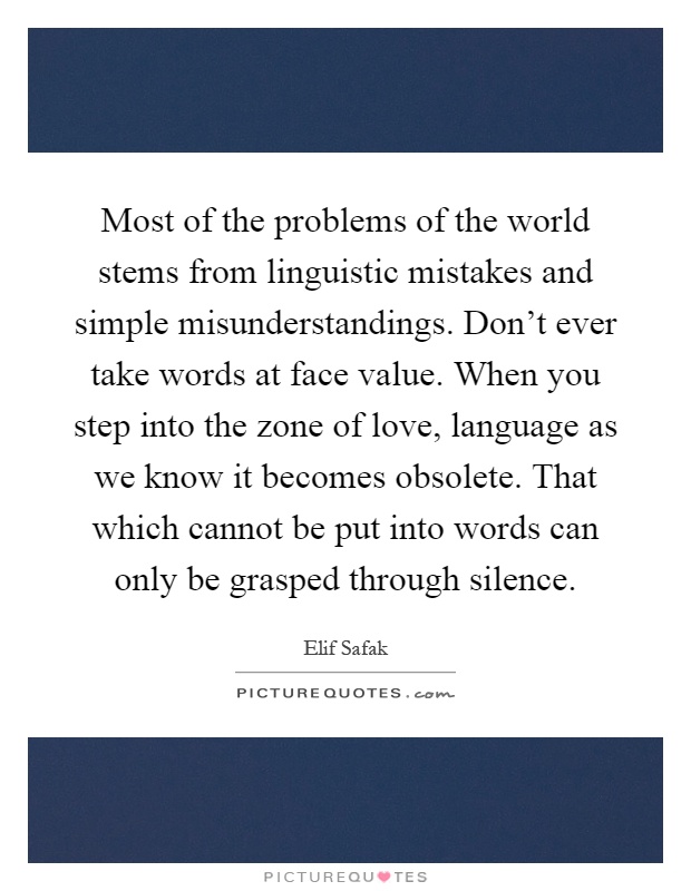 Most of the problems of the world stems from linguistic mistakes and simple misunderstandings. Don't ever take words at face value. When you step into the zone of love, language as we know it becomes obsolete. That which cannot be put into words can only be grasped through silence Picture Quote #1