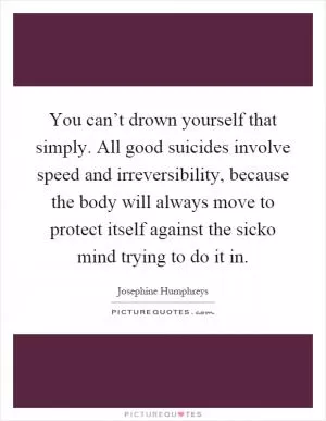You can’t drown yourself that simply. All good suicides involve speed and irreversibility, because the body will always move to protect itself against the sicko mind trying to do it in Picture Quote #1