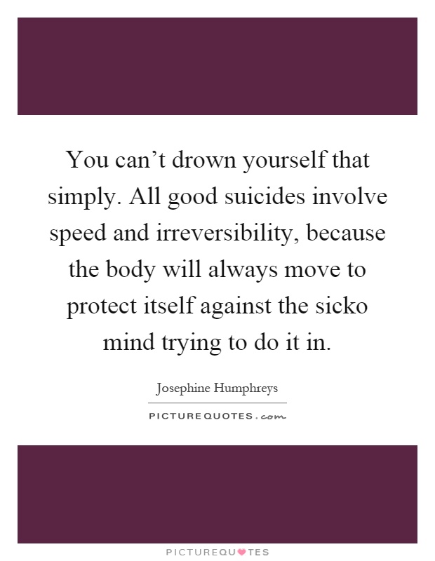 You can't drown yourself that simply. All good suicides involve speed and irreversibility, because the body will always move to protect itself against the sicko mind trying to do it in Picture Quote #1