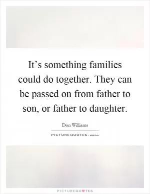 It’s something families could do together. They can be passed on from father to son, or father to daughter Picture Quote #1