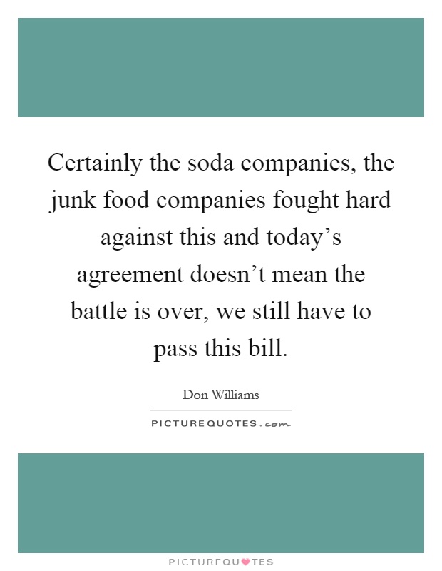 Certainly the soda companies, the junk food companies fought hard against this and today's agreement doesn't mean the battle is over, we still have to pass this bill Picture Quote #1