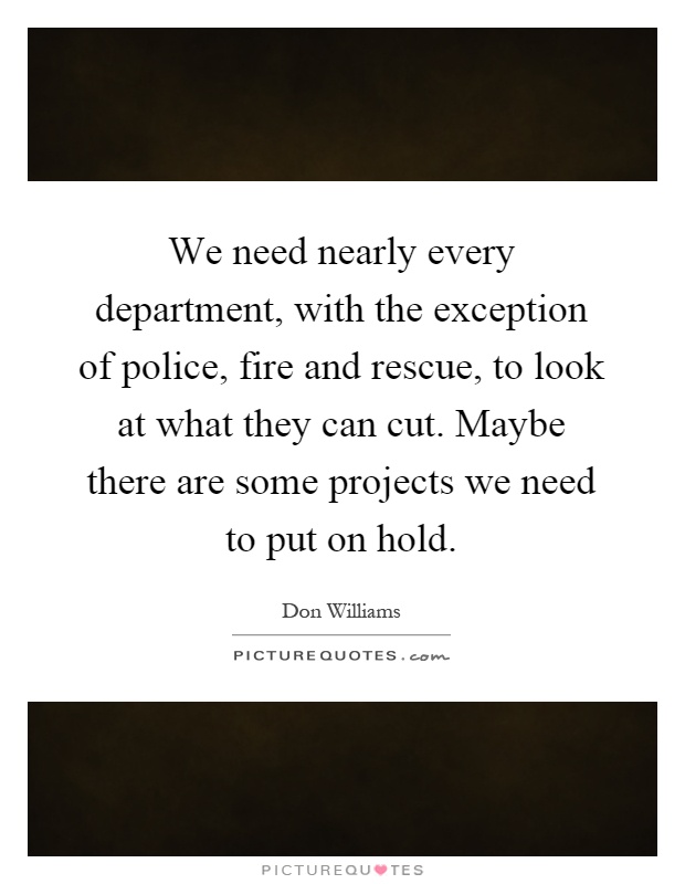 We need nearly every department, with the exception of police, fire and rescue, to look at what they can cut. Maybe there are some projects we need to put on hold Picture Quote #1