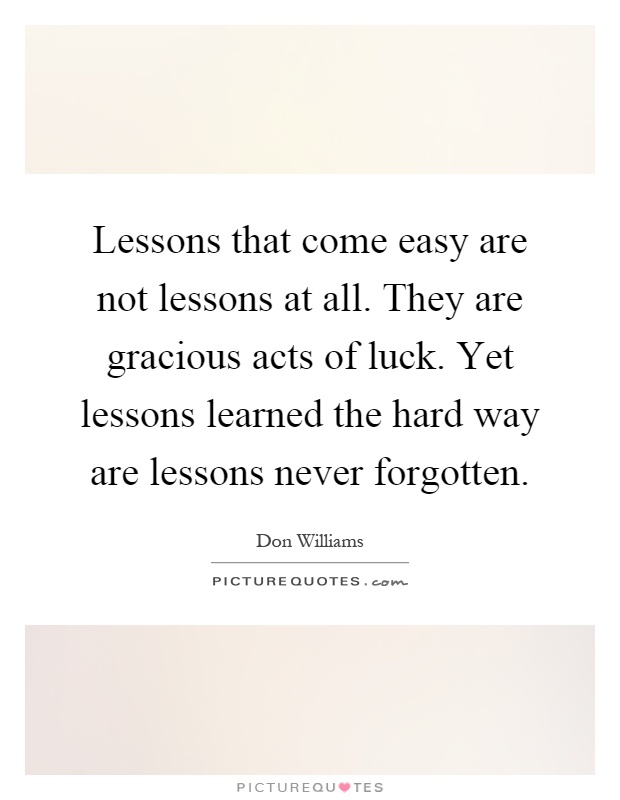 Lessons that come easy are not lessons at all. They are gracious acts of luck. Yet lessons learned the hard way are lessons never forgotten Picture Quote #1