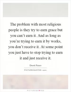 The problem with most religious people is they try to earn grace but you can’t earn it. And as long as you’re trying to earn it by works, you don’t receive it. At some point you just have to stop trying to earn it and just receive it Picture Quote #1
