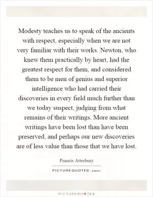 Modesty teaches us to speak of the ancients with respect, especially when we are not very familiar with their works. Newton, who knew them practically by heart, had the greatest respect for them, and considered them to be men of genius and superior intelligence who had carried their discoveries in every field much further than we today suspect, judging from what remains of their writings. More ancient writings have been lost than have been preserved, and perhaps our new discoveries are of less value than those that we have lost Picture Quote #1