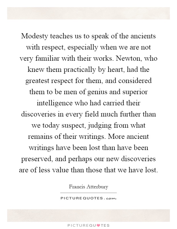 Modesty teaches us to speak of the ancients with respect, especially when we are not very familiar with their works. Newton, who knew them practically by heart, had the greatest respect for them, and considered them to be men of genius and superior intelligence who had carried their discoveries in every field much further than we today suspect, judging from what remains of their writings. More ancient writings have been lost than have been preserved, and perhaps our new discoveries are of less value than those that we have lost Picture Quote #1