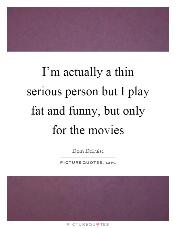 I'm actually a thin serious person but I play fat and funny, but only for the movies Picture Quote #1