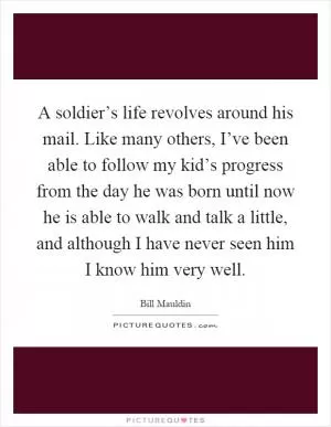 A soldier’s life revolves around his mail. Like many others, I’ve been able to follow my kid’s progress from the day he was born until now he is able to walk and talk a little, and although I have never seen him I know him very well Picture Quote #1
