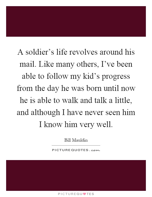 A soldier's life revolves around his mail. Like many others, I've been able to follow my kid's progress from the day he was born until now he is able to walk and talk a little, and although I have never seen him I know him very well Picture Quote #1