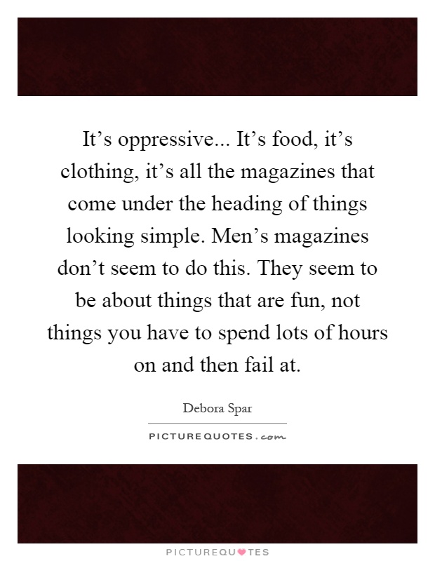 It's oppressive... It's food, it's clothing, it's all the magazines that come under the heading of things looking simple. Men's magazines don't seem to do this. They seem to be about things that are fun, not things you have to spend lots of hours on and then fail at Picture Quote #1