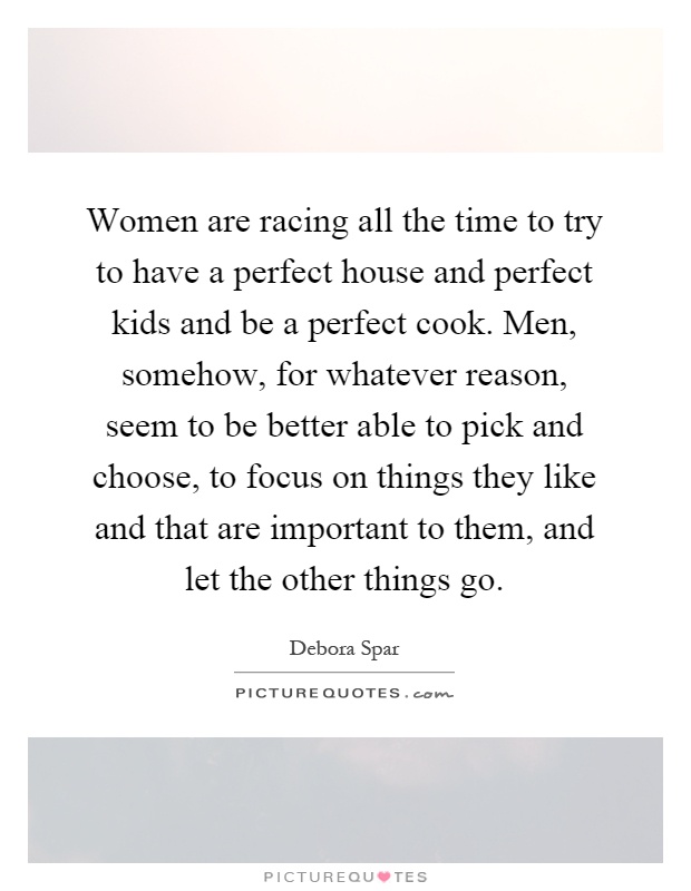 Women are racing all the time to try to have a perfect house and perfect kids and be a perfect cook. Men, somehow, for whatever reason, seem to be better able to pick and choose, to focus on things they like and that are important to them, and let the other things go Picture Quote #1