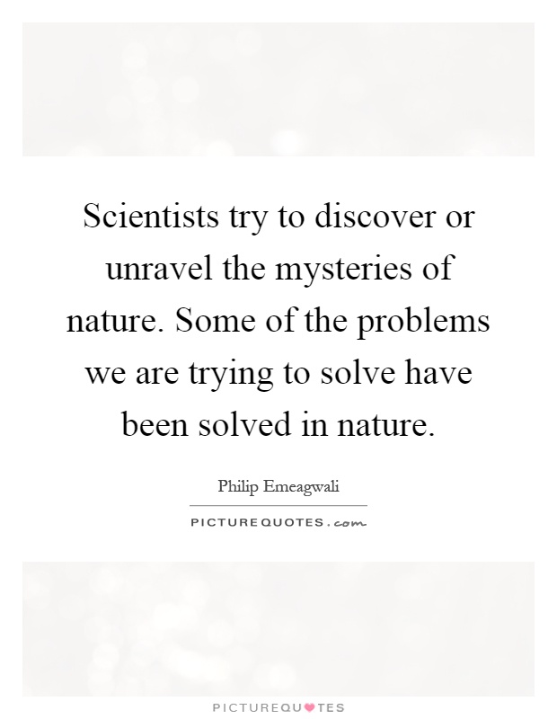 Scientists try to discover or unravel the mysteries of nature. Some of the problems we are trying to solve have been solved in nature Picture Quote #1