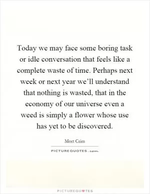 Today we may face some boring task or idle conversation that feels like a complete waste of time. Perhaps next week or next year we’ll understand that nothing is wasted, that in the economy of our universe even a weed is simply a flower whose use has yet to be discovered Picture Quote #1