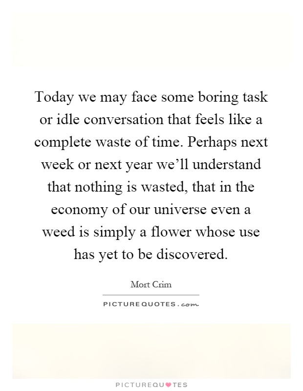 Today we may face some boring task or idle conversation that feels like a complete waste of time. Perhaps next week or next year we'll understand that nothing is wasted, that in the economy of our universe even a weed is simply a flower whose use has yet to be discovered Picture Quote #1