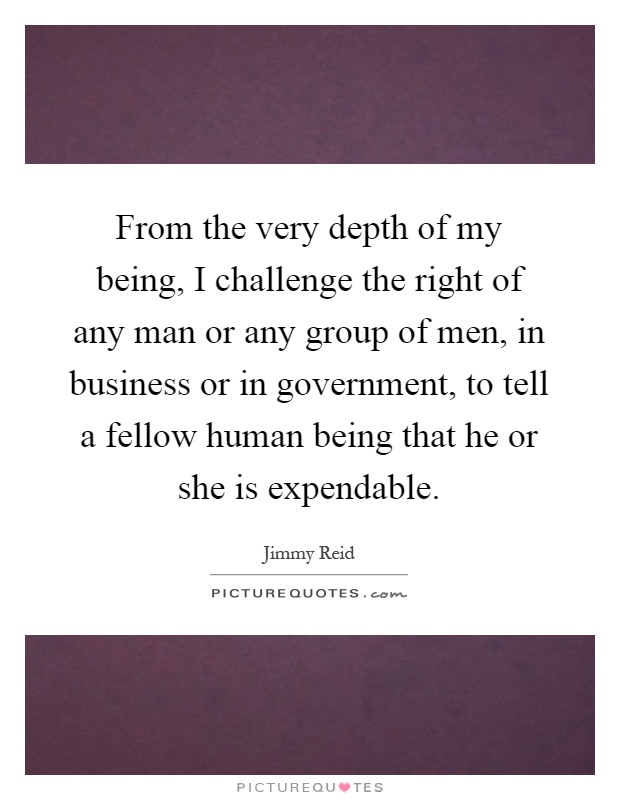 From the very depth of my being, I challenge the right of any man or any group of men, in business or in government, to tell a fellow human being that he or she is expendable Picture Quote #1