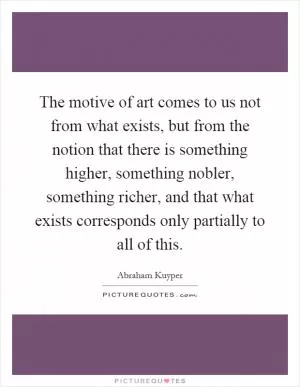 The motive of art comes to us not from what exists, but from the notion that there is something higher, something nobler, something richer, and that what exists corresponds only partially to all of this Picture Quote #1
