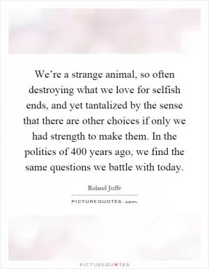 We’re a strange animal, so often destroying what we love for selfish ends, and yet tantalized by the sense that there are other choices if only we had strength to make them. In the politics of 400 years ago, we find the same questions we battle with today Picture Quote #1