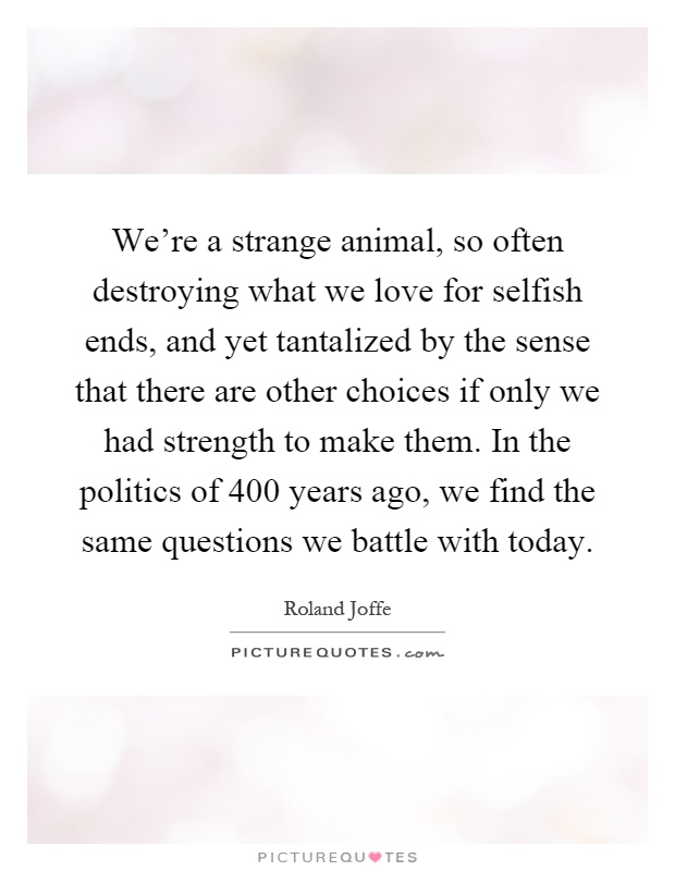 We're a strange animal, so often destroying what we love for selfish ends, and yet tantalized by the sense that there are other choices if only we had strength to make them. In the politics of 400 years ago, we find the same questions we battle with today Picture Quote #1