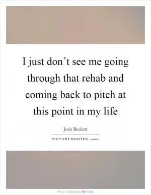 I just don’t see me going through that rehab and coming back to pitch at this point in my life Picture Quote #1