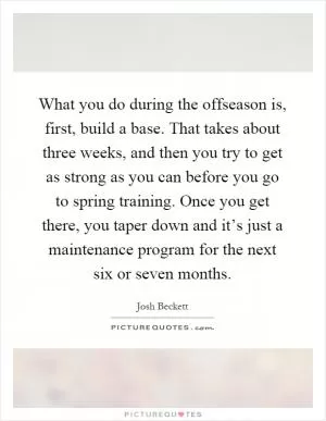 What you do during the offseason is, first, build a base. That takes about three weeks, and then you try to get as strong as you can before you go to spring training. Once you get there, you taper down and it’s just a maintenance program for the next six or seven months Picture Quote #1