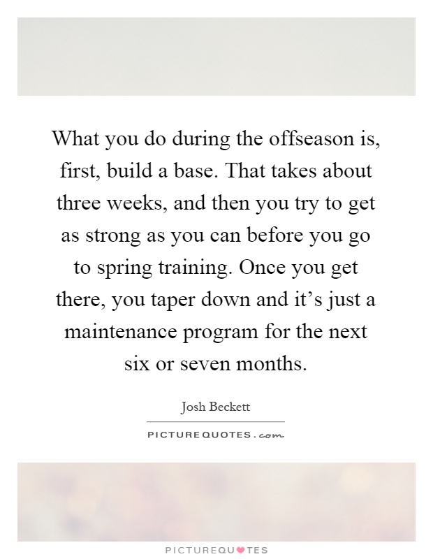 What you do during the offseason is, first, build a base. That takes about three weeks, and then you try to get as strong as you can before you go to spring training. Once you get there, you taper down and it's just a maintenance program for the next six or seven months Picture Quote #1