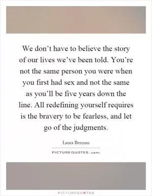 We don’t have to believe the story of our lives we’ve been told. You’re not the same person you were when you first had sex and not the same as you’ll be five years down the line. All redefining yourself requires is the bravery to be fearless, and let go of the judgments Picture Quote #1