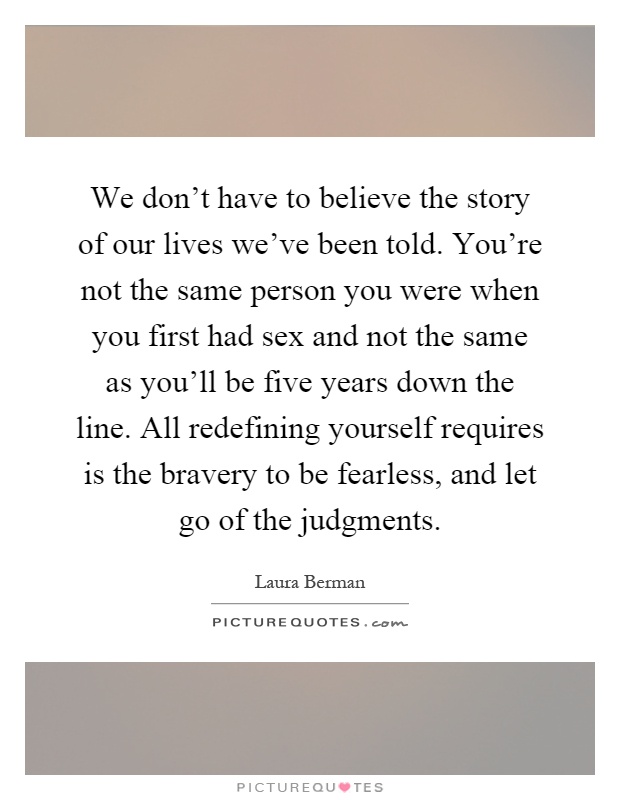 We don't have to believe the story of our lives we've been told. You're not the same person you were when you first had sex and not the same as you'll be five years down the line. All redefining yourself requires is the bravery to be fearless, and let go of the judgments Picture Quote #1