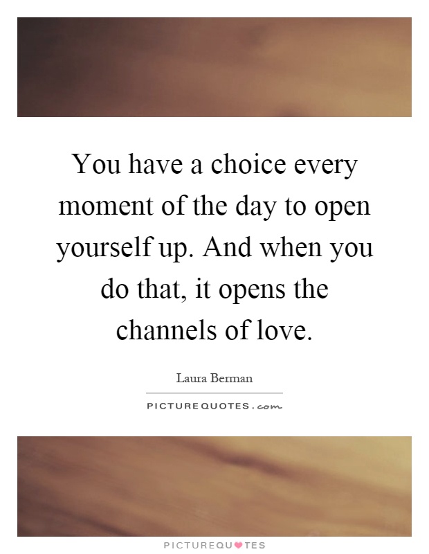 You have a choice every moment of the day to open yourself up. And when you do that, it opens the channels of love Picture Quote #1