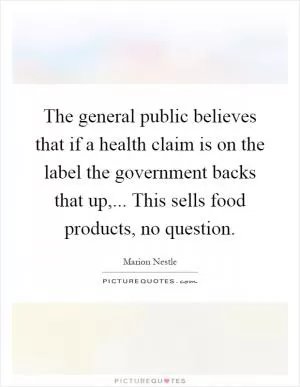 The general public believes that if a health claim is on the label the government backs that up,... This sells food products, no question Picture Quote #1