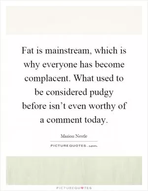 Fat is mainstream, which is why everyone has become complacent. What used to be considered pudgy before isn’t even worthy of a comment today Picture Quote #1