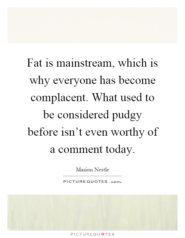 Fat is mainstream, which is why everyone has become complacent. What used to be considered pudgy before isn't even worthy of a comment today Picture Quote #1