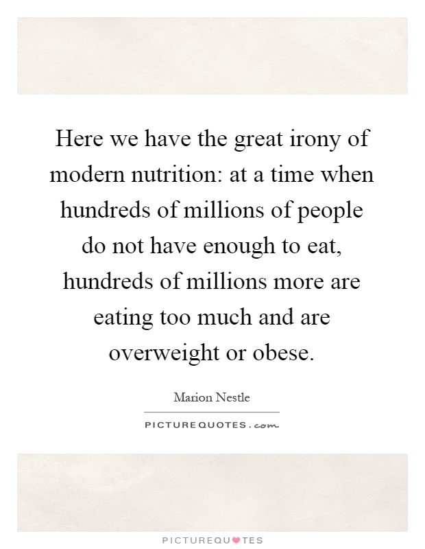 Here we have the great irony of modern nutrition: at a time when hundreds of millions of people do not have enough to eat, hundreds of millions more are eating too much and are overweight or obese Picture Quote #1