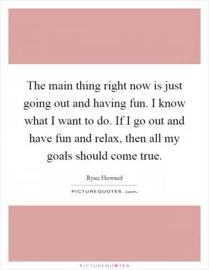 The main thing right now is just going out and having fun. I know what I want to do. If I go out and have fun and relax, then all my goals should come true Picture Quote #1
