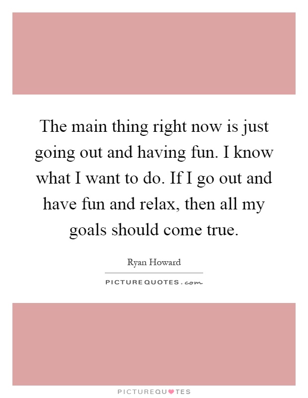 The main thing right now is just going out and having fun. I know what I want to do. If I go out and have fun and relax, then all my goals should come true Picture Quote #1