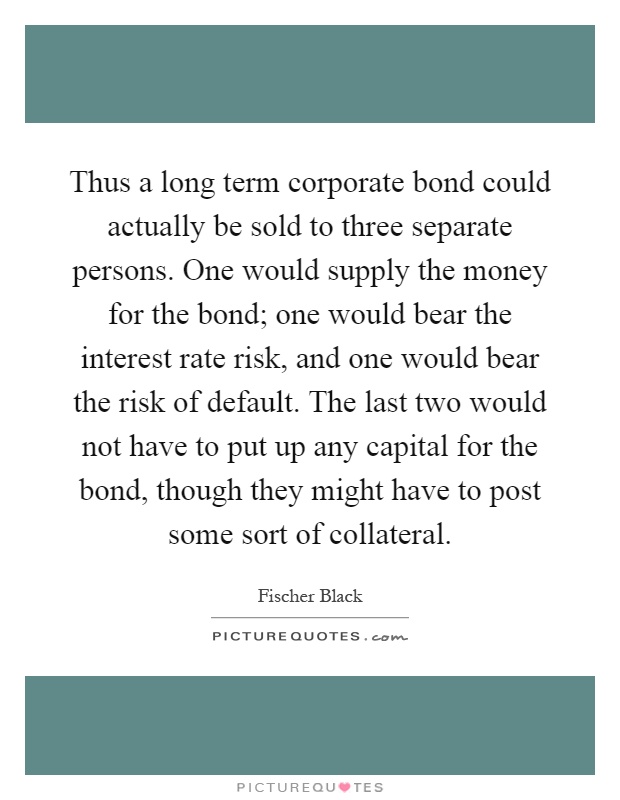 Thus a long term corporate bond could actually be sold to three separate persons. One would supply the money for the bond; one would bear the interest rate risk, and one would bear the risk of default. The last two would not have to put up any capital for the bond, though they might have to post some sort of collateral Picture Quote #1