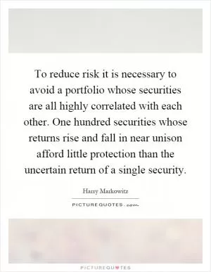 To reduce risk it is necessary to avoid a portfolio whose securities are all highly correlated with each other. One hundred securities whose returns rise and fall in near unison afford little protection than the uncertain return of a single security Picture Quote #1
