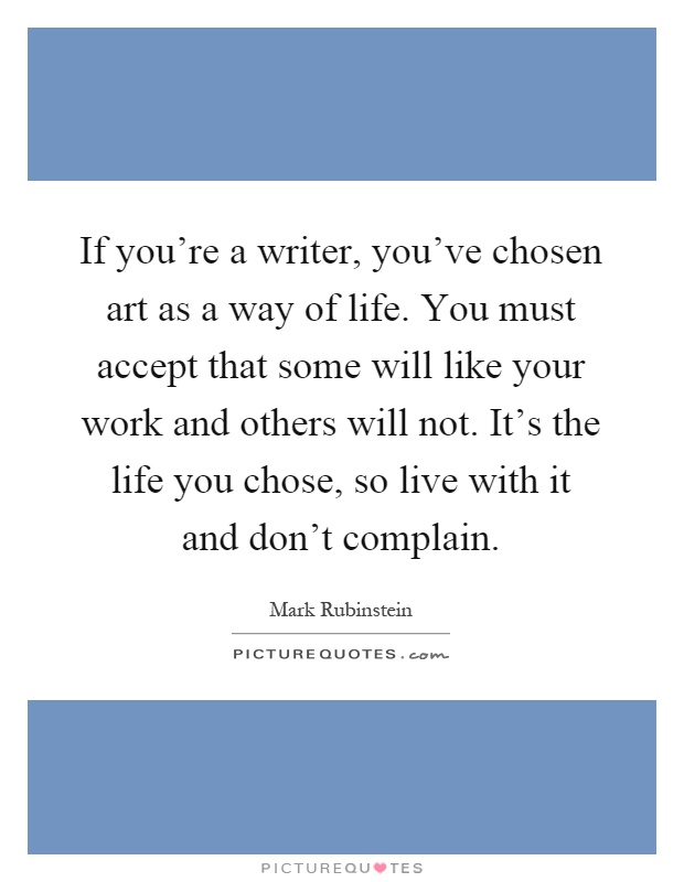 If you're a writer, you've chosen art as a way of life. You must accept that some will like your work and others will not. It's the life you chose, so live with it and don't complain Picture Quote #1