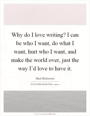 Why do I love writing? I can be who I want, do what I want, hurt who I want, and make the world over, just the way I’d love to have it Picture Quote #1
