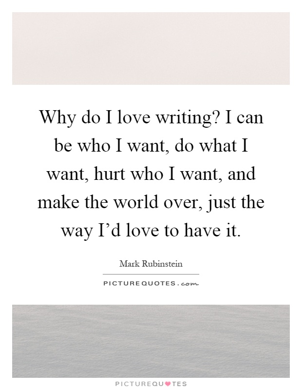 Why do I love writing? I can be who I want, do what I want, hurt who I want, and make the world over, just the way I'd love to have it Picture Quote #1