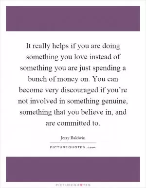 It really helps if you are doing something you love instead of something you are just spending a bunch of money on. You can become very discouraged if you’re not involved in something genuine, something that you believe in, and are committed to Picture Quote #1