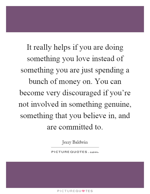 It really helps if you are doing something you love instead of something you are just spending a bunch of money on. You can become very discouraged if you're not involved in something genuine, something that you believe in, and are committed to Picture Quote #1