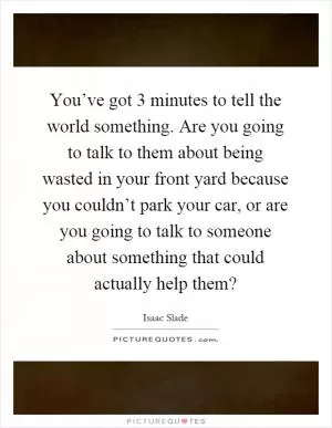 You’ve got 3 minutes to tell the world something. Are you going to talk to them about being wasted in your front yard because you couldn’t park your car, or are you going to talk to someone about something that could actually help them? Picture Quote #1