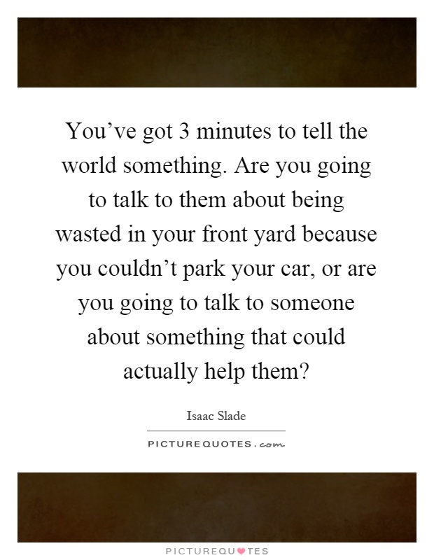 You've got 3 minutes to tell the world something. Are you going to talk to them about being wasted in your front yard because you couldn't park your car, or are you going to talk to someone about something that could actually help them? Picture Quote #1