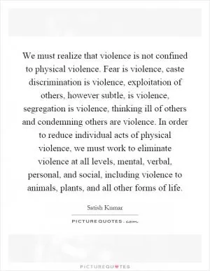 We must realize that violence is not confined to physical violence. Fear is violence, caste discrimination is violence, exploitation of others, however subtle, is violence, segregation is violence, thinking ill of others and condemning others are violence. In order to reduce individual acts of physical violence, we must work to eliminate violence at all levels, mental, verbal, personal, and social, including violence to animals, plants, and all other forms of life Picture Quote #1