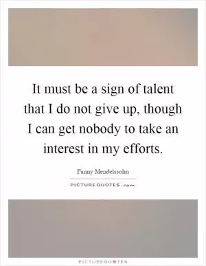 It must be a sign of talent that I do not give up, though I can get nobody to take an interest in my efforts Picture Quote #1