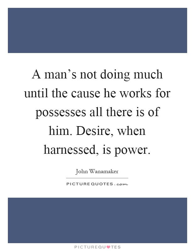 A man's not doing much until the cause he works for possesses all there is of him. Desire, when harnessed, is power Picture Quote #1